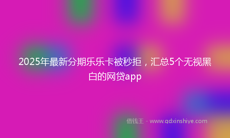 2025年最新分期乐乐卡被秒拒，汇总5个无视黑白的网贷app