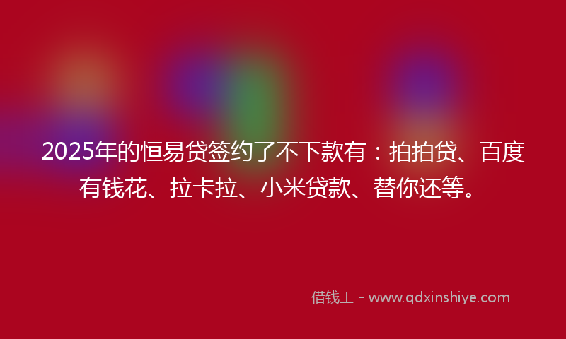 2025年的恒易贷签约了不下款有：拍拍贷、百度有钱花、拉卡拉、小米贷款、替你还等。