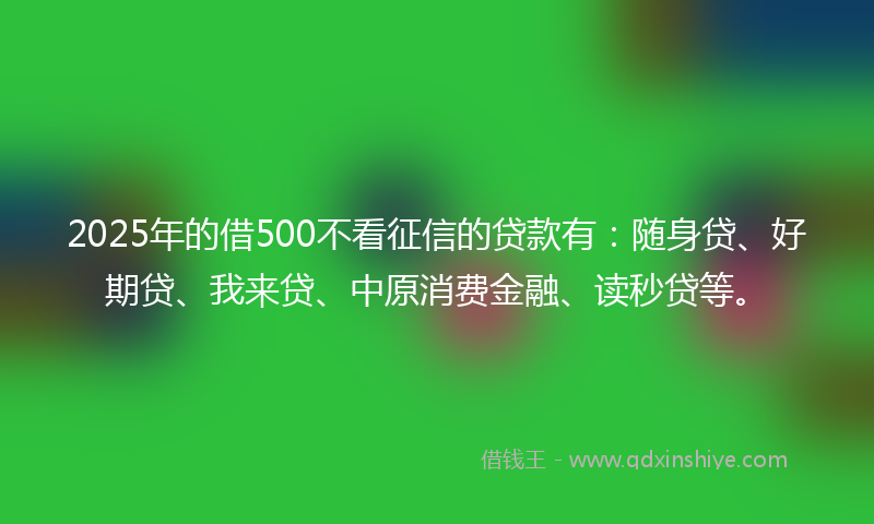 2025年的借500不看征信的贷款有：随身贷、好期贷、我来贷、中原消费金融、读秒贷等。