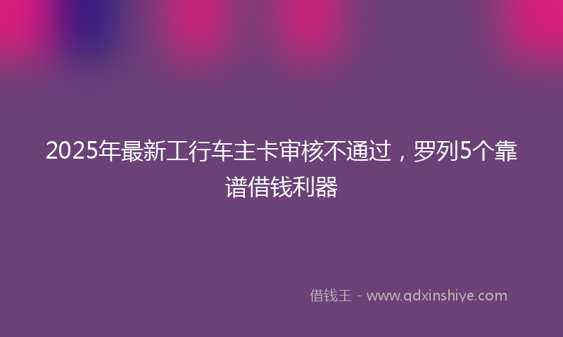 2025年最新工行车主卡审核不通过，罗列5个靠谱借钱利器
