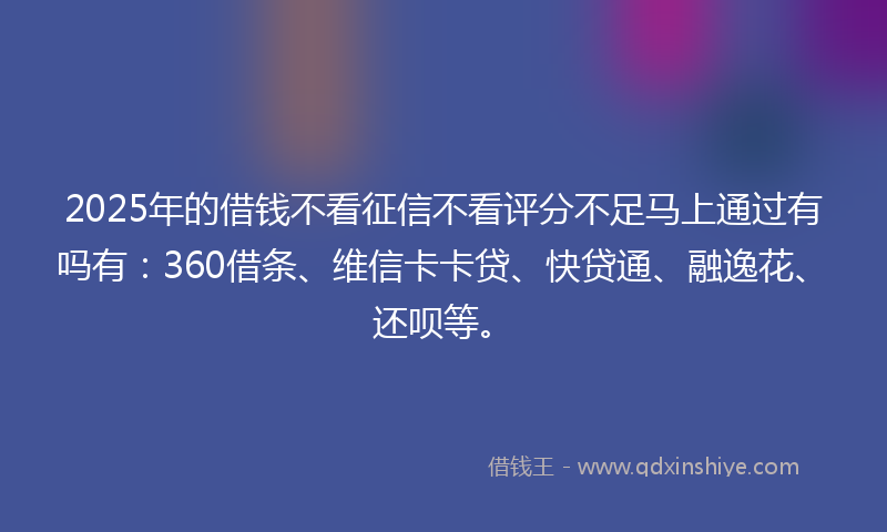2025年的借钱不看征信不看评分不足马上通过有吗有：360借条、维信卡卡贷、快贷通、融逸花、还呗等。