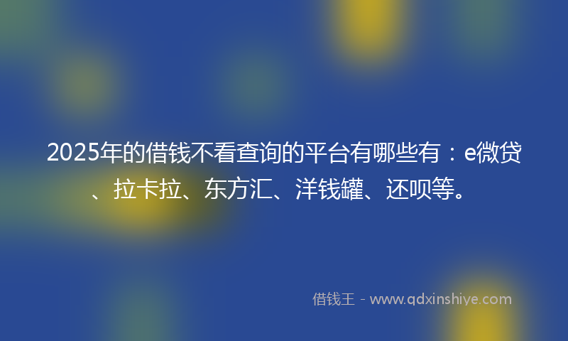2025年的借钱不看查询的平台有哪些有：e微贷、拉卡拉、东方汇、洋钱罐、还呗等。