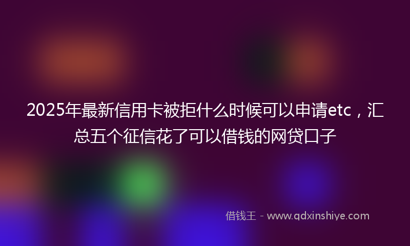 2025年最新信用卡被拒什么时候可以申请etc，汇总五个征信花了可以借钱的网贷口子