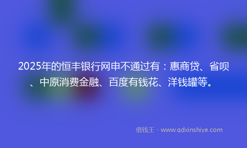2025年的恒丰银行网申不通过有：惠商贷、省呗、中原消费金融、百度有钱花、洋钱罐等。