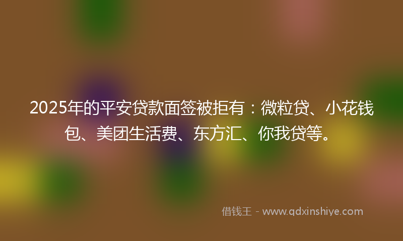 2025年的平安贷款面签被拒有：微粒贷、小花钱包、美团生活费、东方汇、你我贷等。