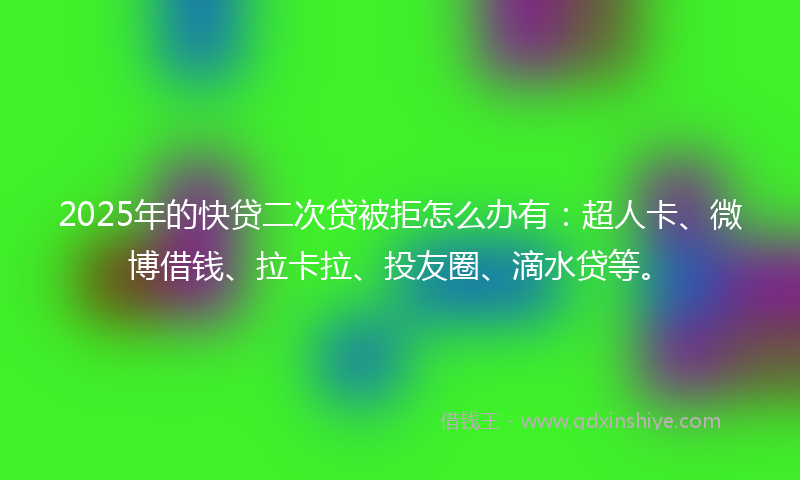 2025年的快贷二次贷被拒怎么办有：超人卡、微博借钱、拉卡拉、投友圈、滴水贷等。