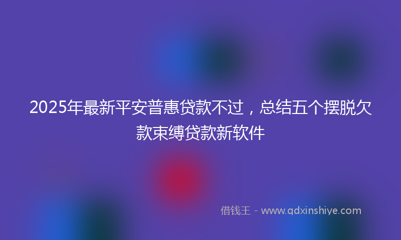 2025年最新平安普惠贷款不过，总结五个摆脱欠款束缚贷款新软件