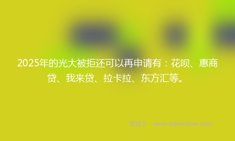 2025年的光大被拒还可以再申请有：花呗、惠商贷、我来贷、拉卡拉、东方汇等。