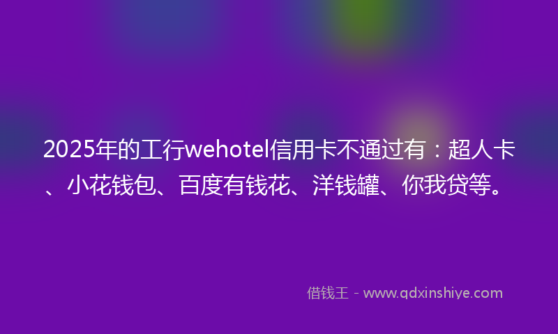 2025年的工行wehotel信用卡不通过有：超人卡、小花钱包、百度有钱花、洋钱罐、你我贷等。