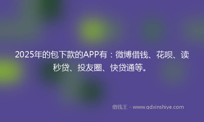 2025年的包下款的APP有：微博借钱、花呗、读秒贷、投友圈、快贷通等。