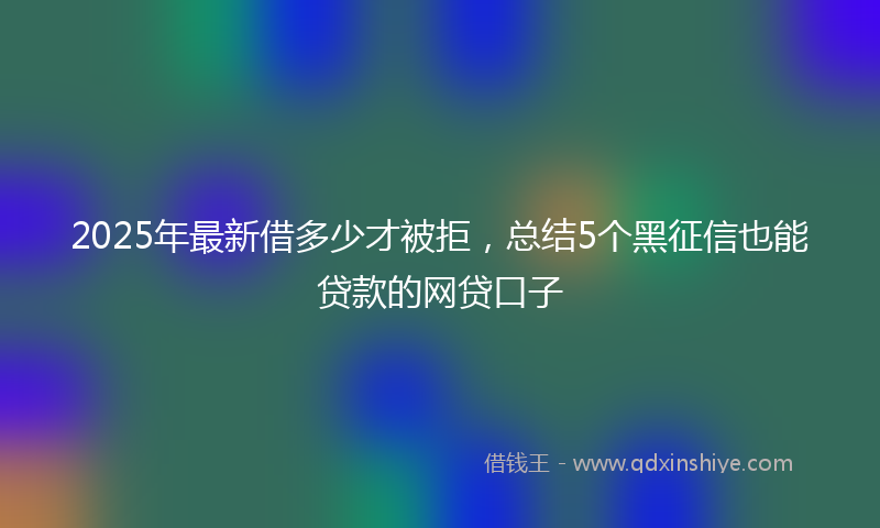 2025年最新借多少才被拒，总结5个黑征信也能贷款的网贷口子