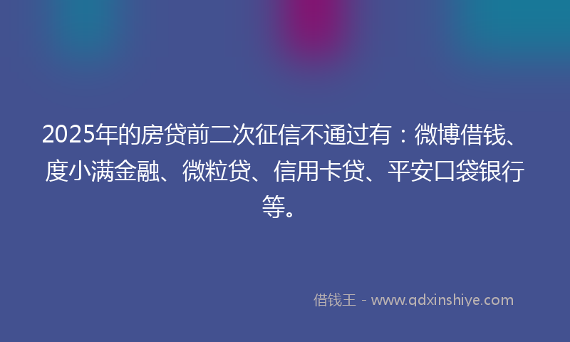 2025年的房贷前二次征信不通过有：微博借钱、度小满金融、微粒贷、信用卡贷、平安口袋银行等。