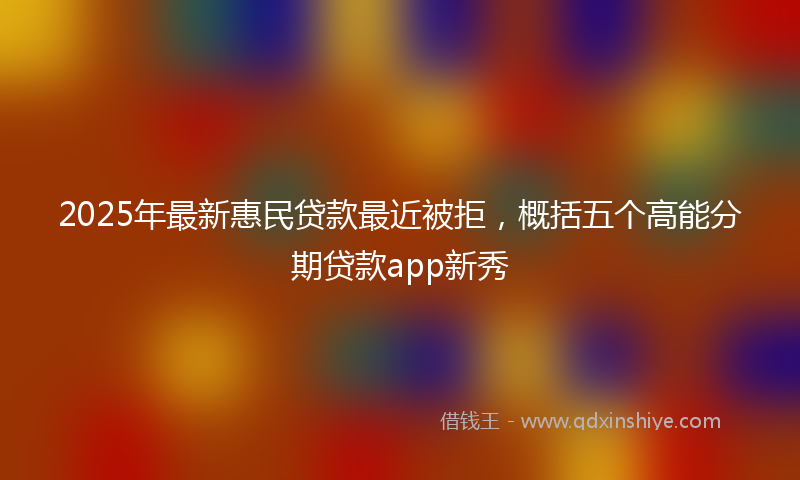 2025年最新惠民贷款最近被拒，概括五个高能分期贷款app新秀