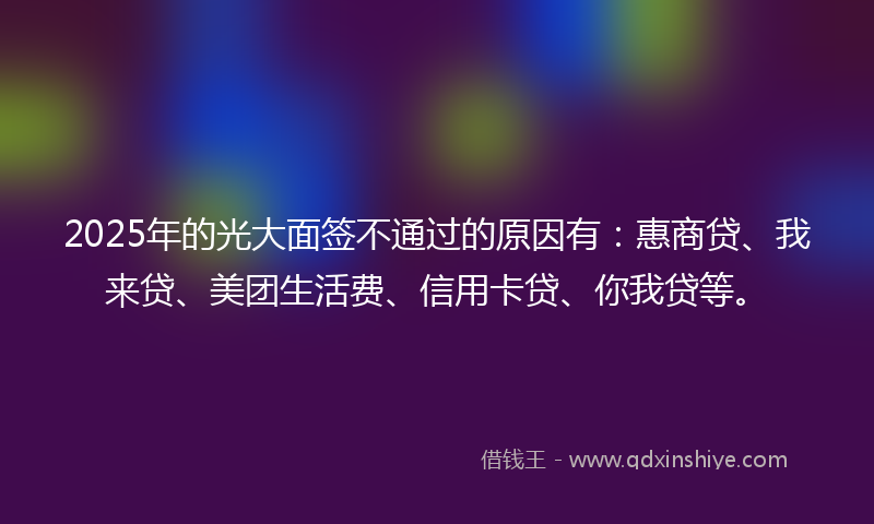 2025年的光大面签不通过的原因有：惠商贷、我来贷、美团生活费、信用卡贷、你我贷等。