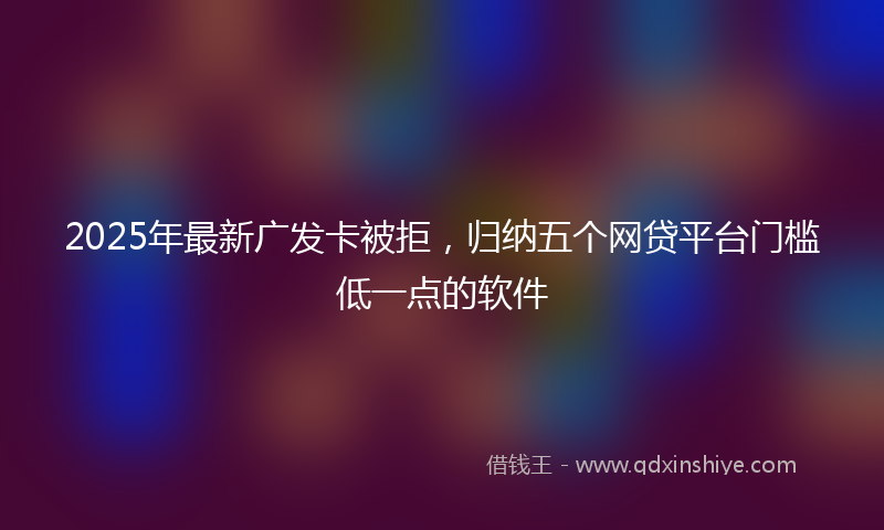 2025年最新广发卡被拒，归纳五个网贷平台门槛低一点的软件