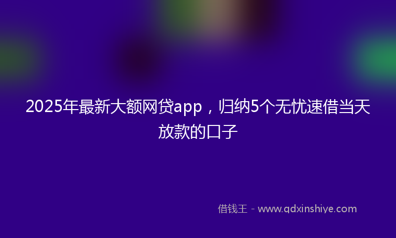 2025年最新大额网贷app，归纳5个无忧速借当天放款的口子