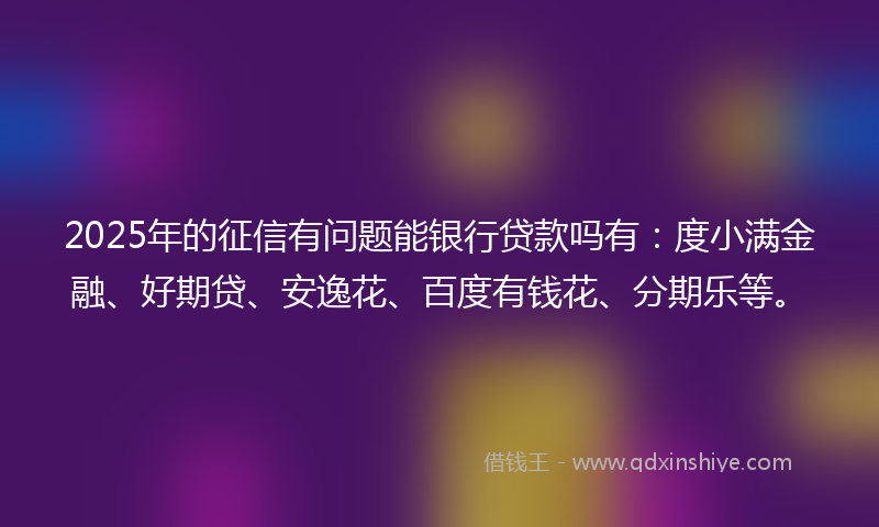 2025年的征信有问题能银行贷款吗有：度小满金融、好期贷、安逸花、百度有钱花、分期乐等。