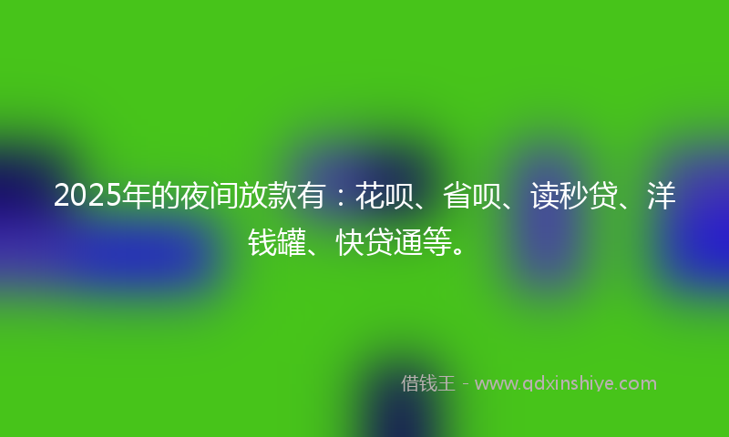 2025年的夜间放款有：花呗、省呗、读秒贷、洋钱罐、快贷通等。