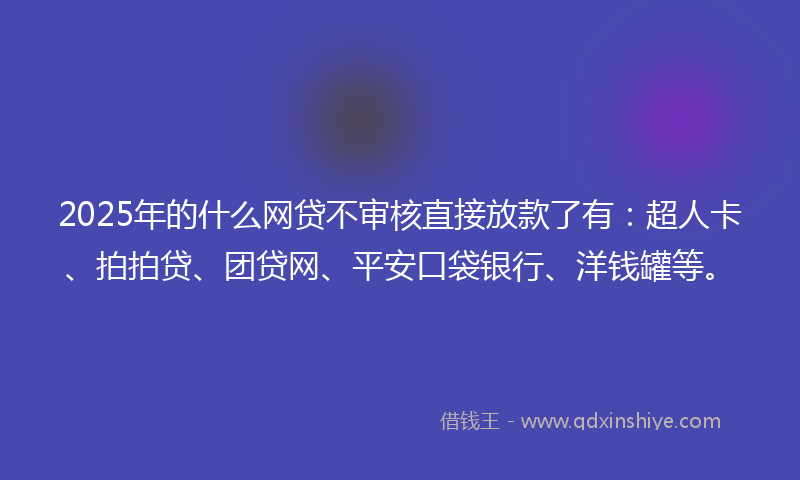 2025年的什么网贷不审核直接放款了有：超人卡、拍拍贷、团贷网、平安口袋银行、洋钱罐等。