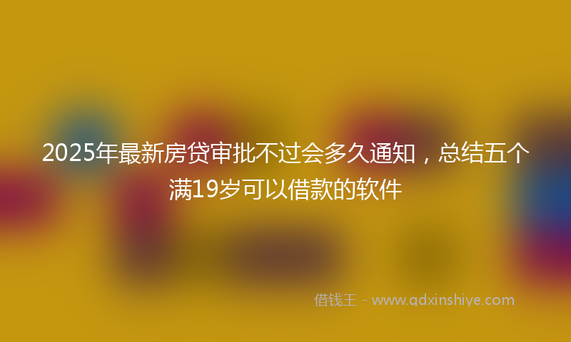 2025年最新房贷审批不过会多久通知，总结五个满19岁可以借款的软件