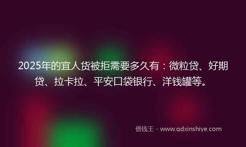 2025年的宜人货被拒需要多久有：微粒贷、好期贷、拉卡拉、平安口袋银行、洋钱罐等。