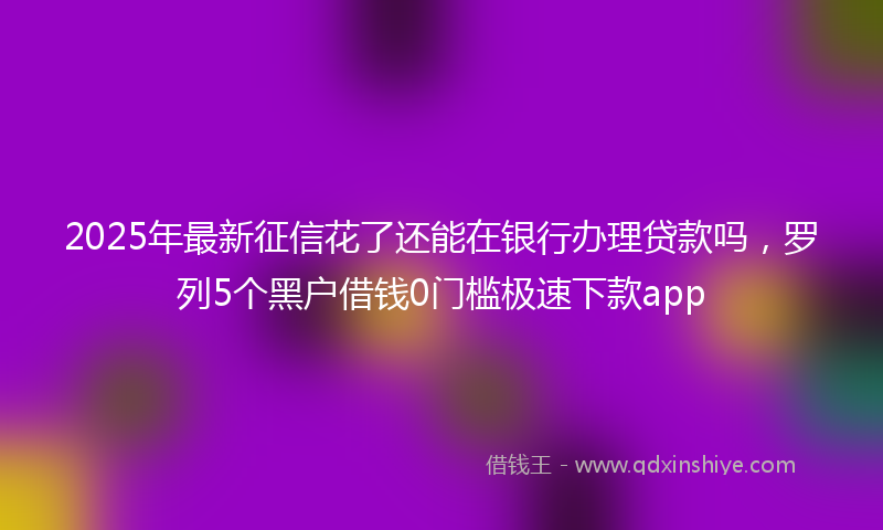 2025年最新征信花了还能在银行办理贷款吗，罗列5个黑户借钱0门槛极速下款app
