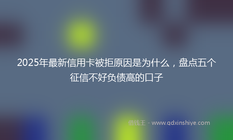 2025年最新信用卡被拒原因是为什么，盘点五个征信不好负债高的口子