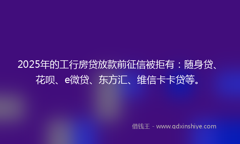 2025年的工行房贷放款前征信被拒有：随身贷、花呗、e微贷、东方汇、维信卡卡贷等。