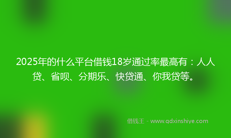 2025年的什么平台借钱18岁通过率最高有：人人贷、省呗、分期乐、快贷通、你我贷等。