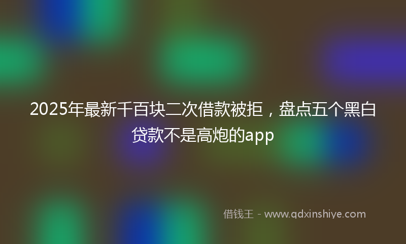 2025年最新千百块二次借款被拒，盘点五个黑白贷款不是高炮的app