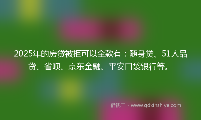 2025年的房贷被拒可以全款有：随身贷、51人品贷、省呗、京东金融、平安口袋银行等。