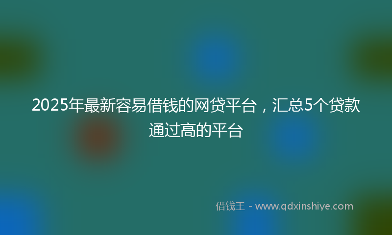 2025年最新容易借钱的网贷平台，汇总5个贷款通过高的平台
