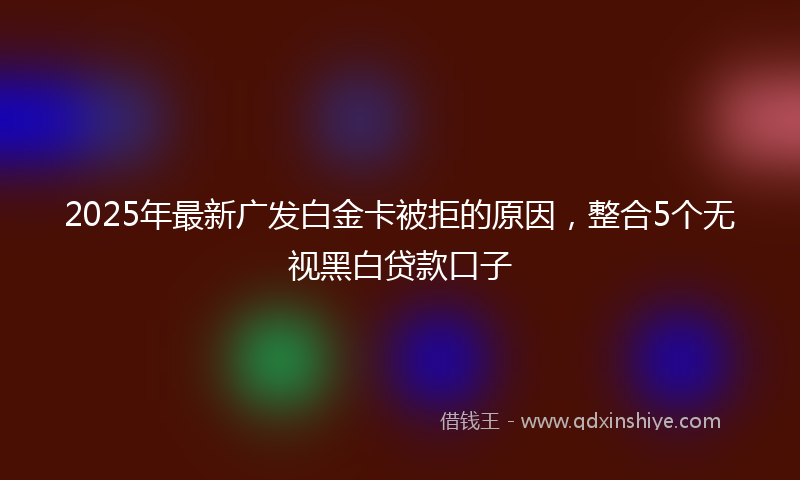 2025年最新广发白金卡被拒的原因，整合5个无视黑白贷款口子