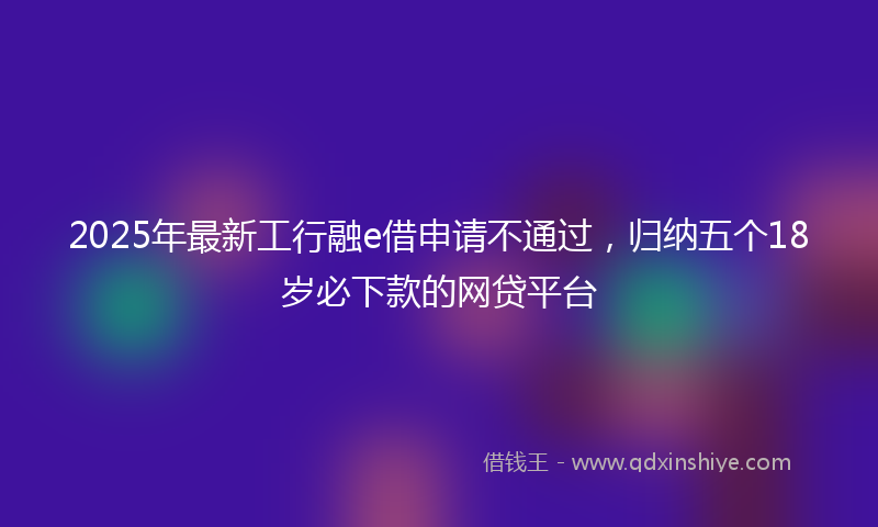 2025年最新工行融e借申请不通过，归纳五个18岁必下款的网贷平台