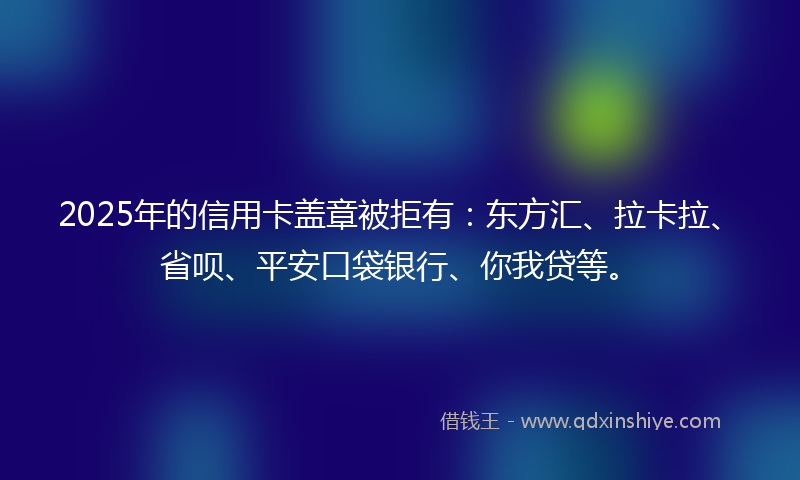 2025年的信用卡盖章被拒有：东方汇、拉卡拉、省呗、平安口袋银行、你我贷等。