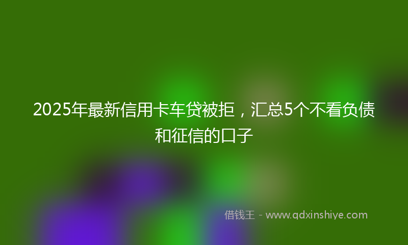 2025年最新信用卡车贷被拒，汇总5个不看负债和征信的口子