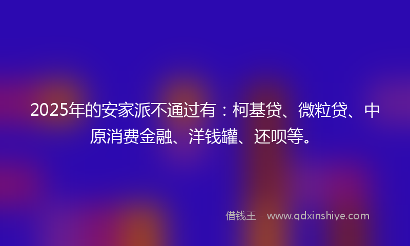 2025年的安家派不通过有：柯基贷、微粒贷、中原消费金融、洋钱罐、还呗等。