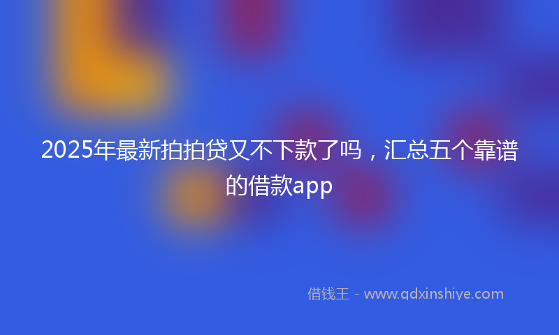 2025年最新拍拍贷又不下款了吗，汇总五个靠谱的借款app