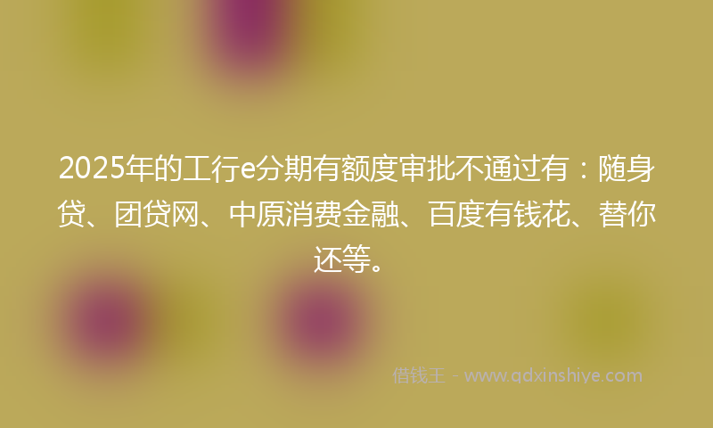 2025年的工行e分期有额度审批不通过有：随身贷、团贷网、中原消费金融、百度有钱花、替你还等。