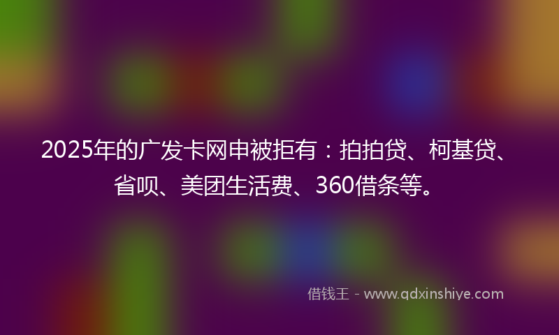 2025年的广发卡网申被拒有：拍拍贷、柯基贷、省呗、美团生活费、360借条等。