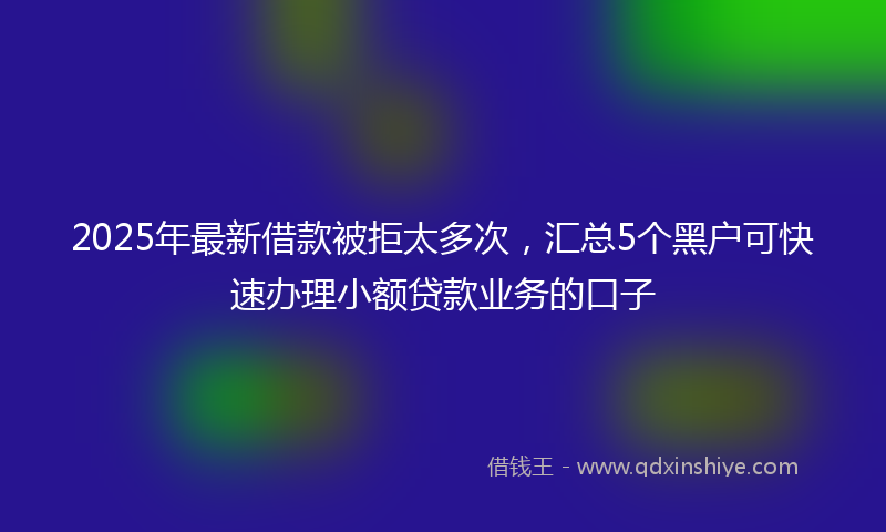 2025年最新借款被拒太多次，汇总5个黑户可快速办理小额贷款业务的口子