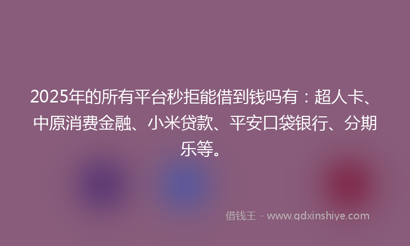 2025年的所有平台秒拒能借到钱吗有：超人卡、中原消费金融、小米贷款、平安口袋银行、分期乐等。