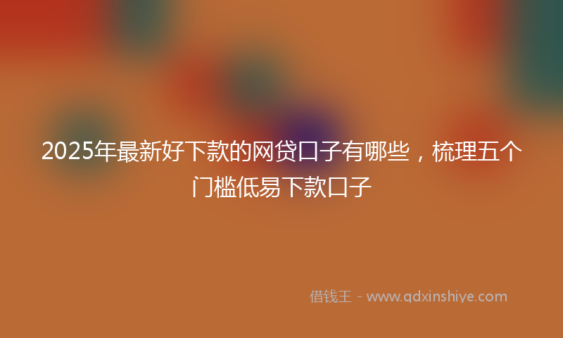 2025年最新好下款的网贷口子有哪些，梳理五个门槛低易下款口子
