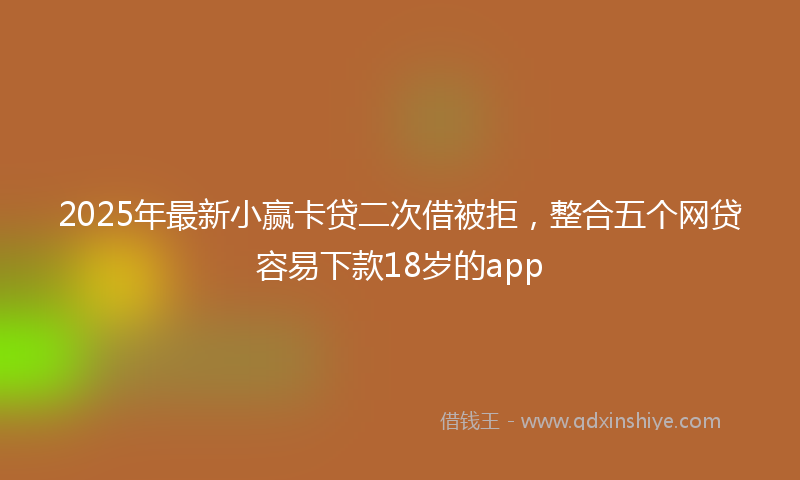 2025年最新小赢卡贷二次借被拒，整合五个网贷容易下款18岁的app