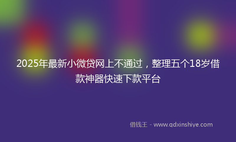 2025年最新小微贷网上不通过，整理五个18岁借款神器快速下款平台