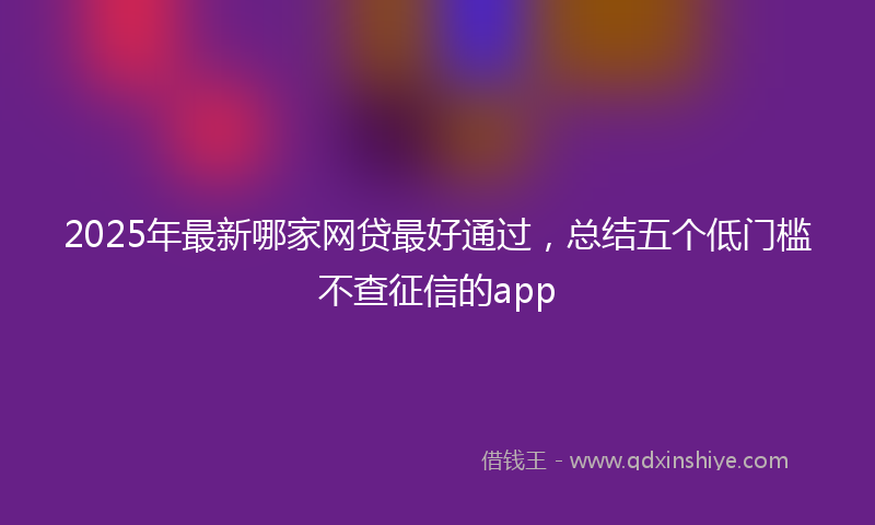 2025年最新哪家网贷最好通过，总结五个低门槛不查征信的app