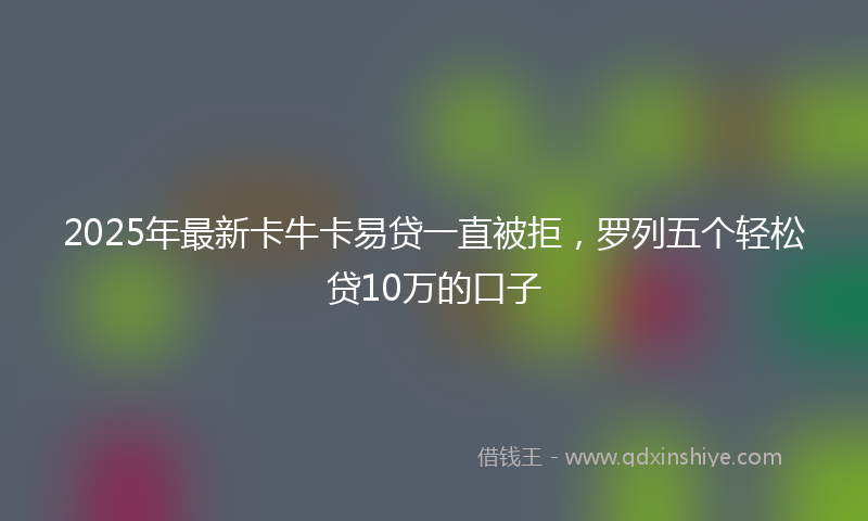 2025年最新卡牛卡易贷一直被拒，罗列五个轻松贷10万的口子