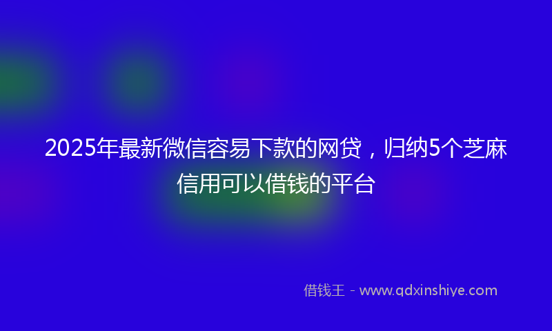 2025年最新微信容易下款的网贷，归纳5个芝麻信用可以借钱的平台