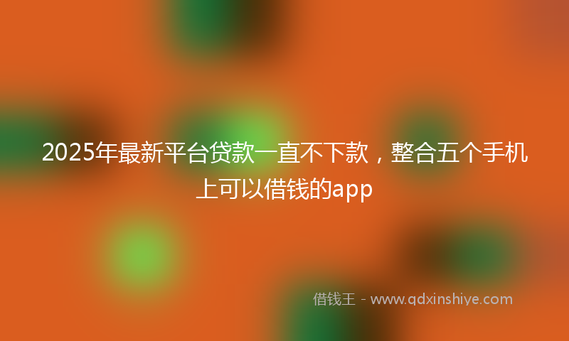 2025年最新平台贷款一直不下款，整合五个手机上可以借钱的app