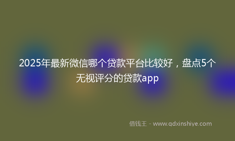 2025年最新微信哪个贷款平台比较好，盘点5个无视评分的贷款app